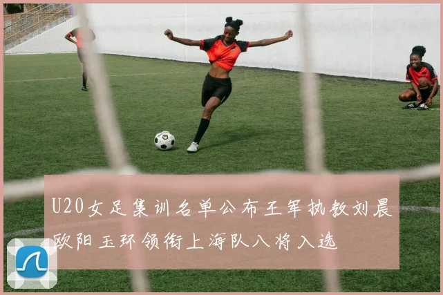 U20女足集训名单公布王军执教刘晨欧阳玉环领衔上海队八将入选