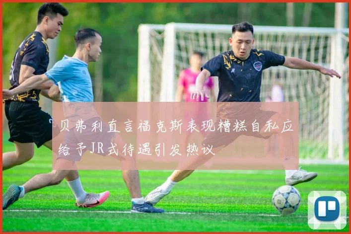 贝弗利直言福克斯表现糟糕自私应给予JR式待遇引发热议