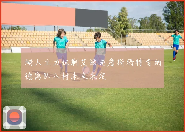 湖人主力仅剩艾顿老詹斯玛特肯纳德离队八村未来未定