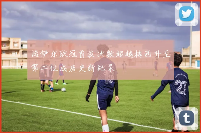 诺伊尔欧冠首发次数超越梅西升至第二位成历史新纪录