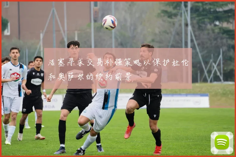 活塞寻求交易补强策略以保护杜伦和奥萨尔的续约前景