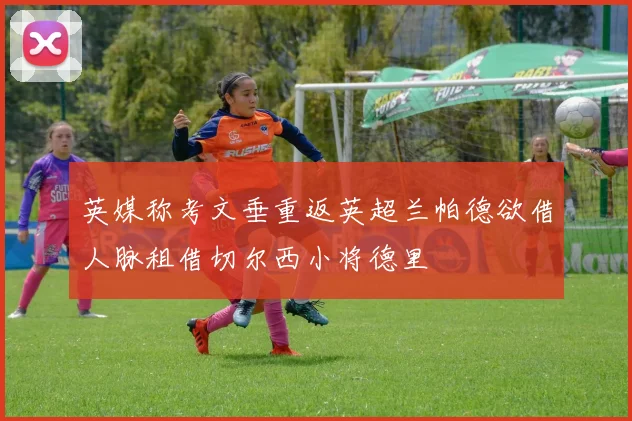 英媒称考文垂重返英超兰帕德欲借人脉租借切尔西小将德里