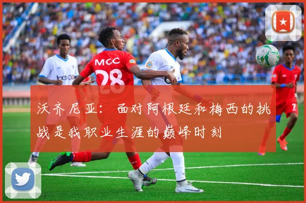 沃齐尼亚：面对阿根廷和梅西的挑战是我职业生涯的巅峰时刻