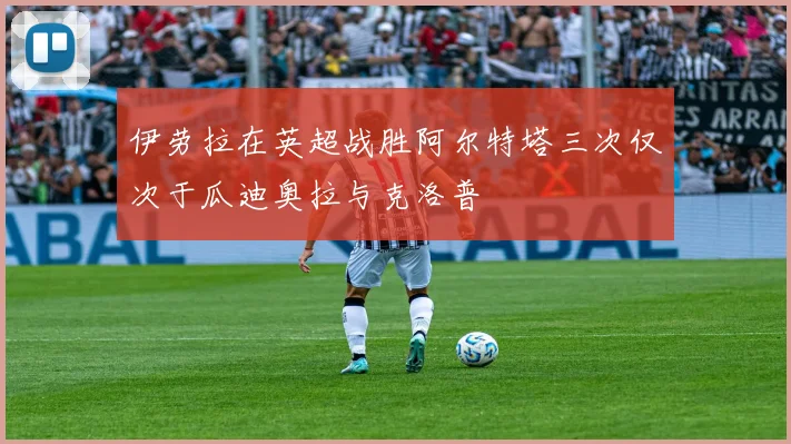 伊劳拉在英超战胜阿尔特塔三次仅次于瓜迪奥拉与克洛普