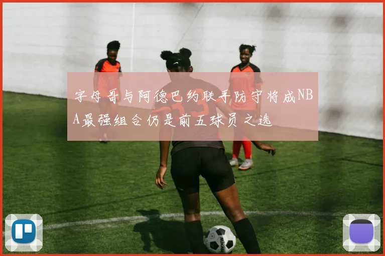 字母哥与阿德巴约联手防守将成NBA最强组合仍是前五球员之选