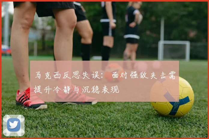 马克西反思失误：面对强敌夹击需提升冷静与沉稳表现