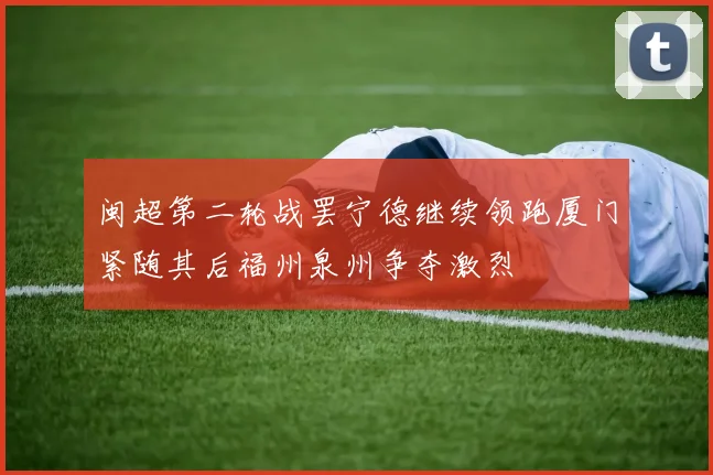 闽超第二轮战罢宁德继续领跑厦门紧随其后福州泉州争夺激烈