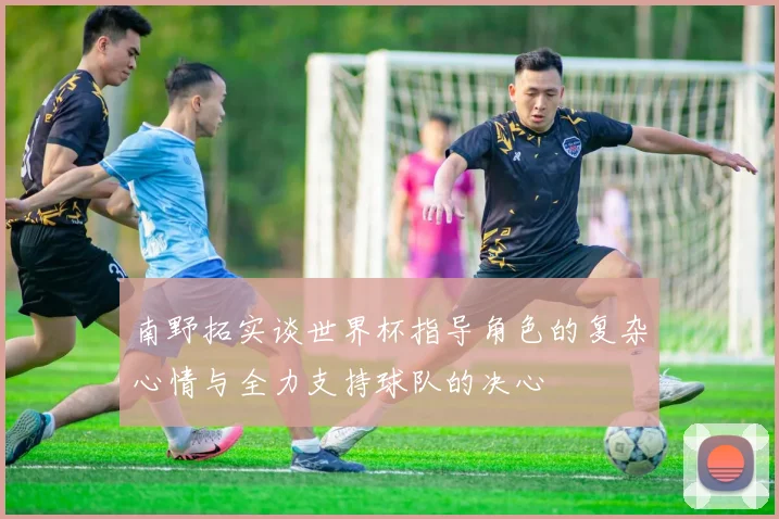 南野拓实谈世界杯指导角色的复杂心情与全力支持球队的决心
