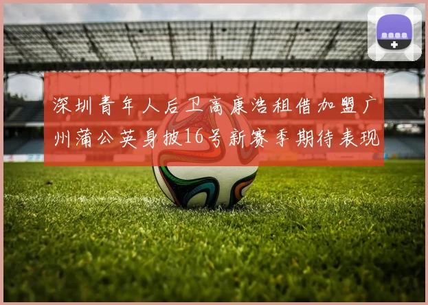 深圳青年人后卫高康浩租借加盟广州蒲公英身披16号新赛季期待表现