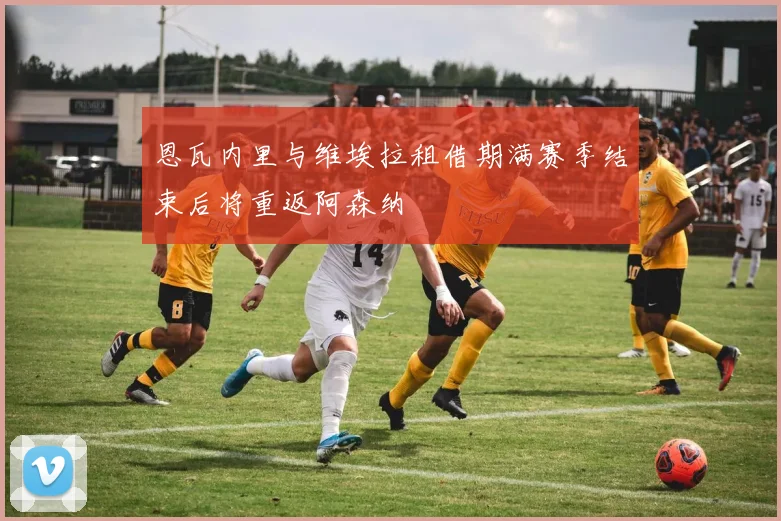 恩瓦内里与维埃拉租借期满赛季结束后将重返阿森纳