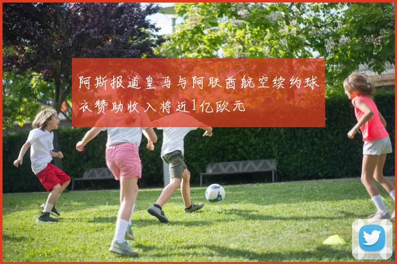 阿斯报道皇马与阿联酋航空续约球衣赞助收入将近1亿欧元