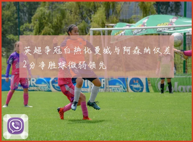 英超争冠白热化曼城与阿森纳仅差2分净胜球微弱领先