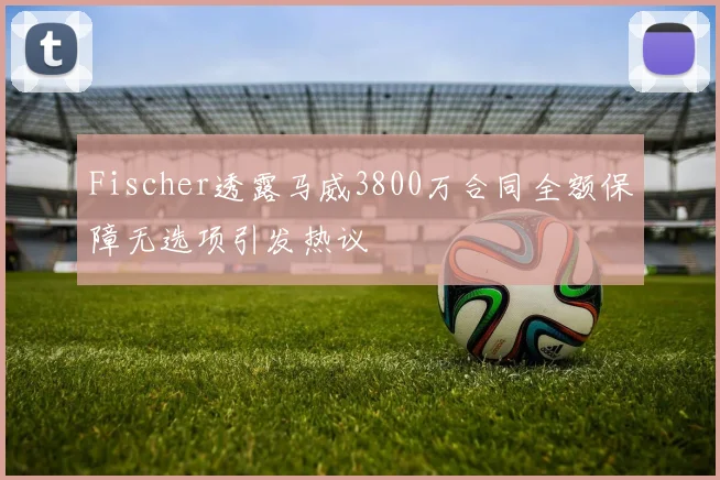 Fischer透露马威3800万合同全额保障无选项引发热议