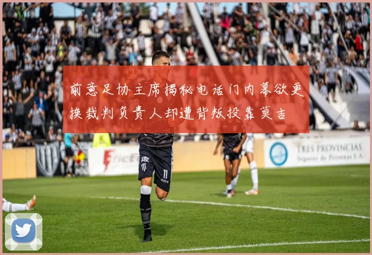 前意足协主席揭秘电话门内幕欲更换裁判负责人却遭背叛投靠莫吉
