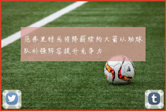 范弗里特或将降薪续约火箭以助球队补强阵容提升竞争力