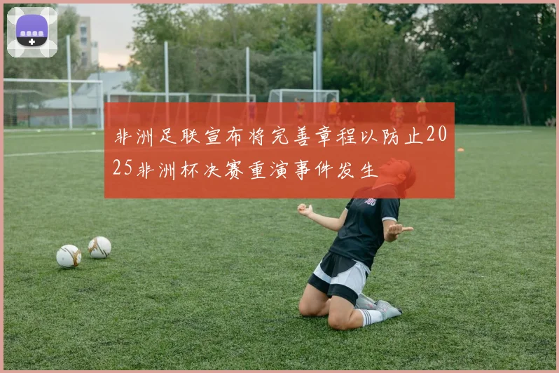 非洲足联宣布将完善章程以防止2025非洲杯决赛重演事件发生
