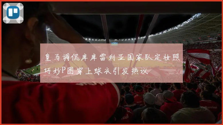 皇马调侃库库雷利亚国家队定妆照巧妙P图穿上球衣引发热议