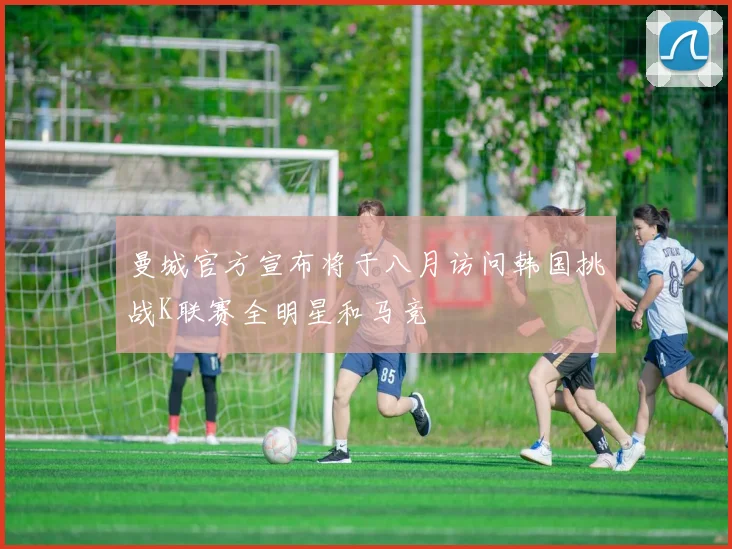 曼城官方宣布将于八月访问韩国挑战K联赛全明星和马竞