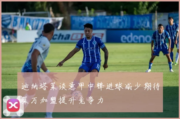 迪纳塔莱谈意甲中锋进球减少期待莱万加盟提升竞争力