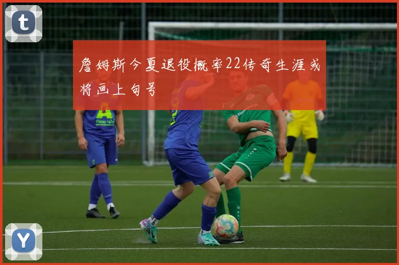 詹姆斯今夏退役概率22传奇生涯或将画上句号