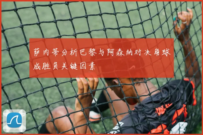 萨内蒂分析巴黎与阿森纳对决角球成胜负关键因素