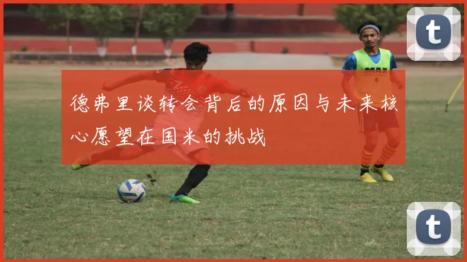 德弗里谈转会背后的原因与未来核心愿望在国米的挑战