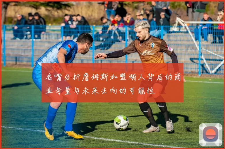 名嘴分析詹姆斯加盟湖人背后的商业考量与未来去向的可能性