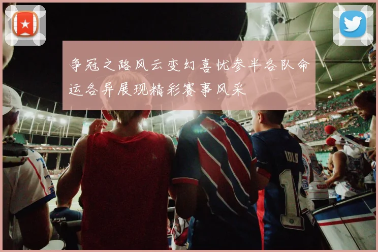 争冠之路风云变幻喜忧参半各队命运各异展现精彩赛事风采