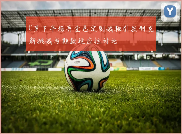 C罗下半场弃金色定制战靴引发耐克新挑战与鞋款适应性讨论